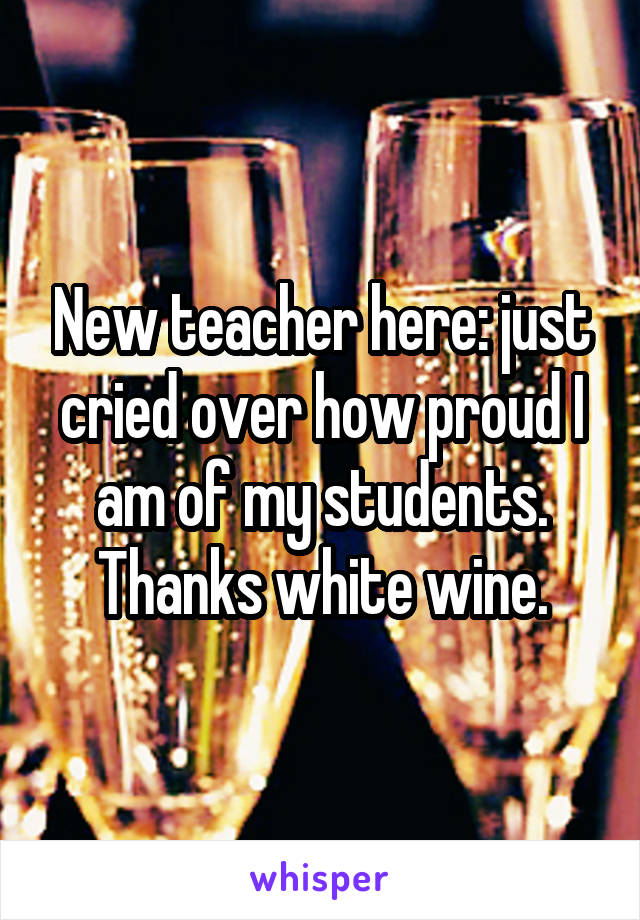 New teacher here: just cried over how proud I am of my students. Thanks white wine.