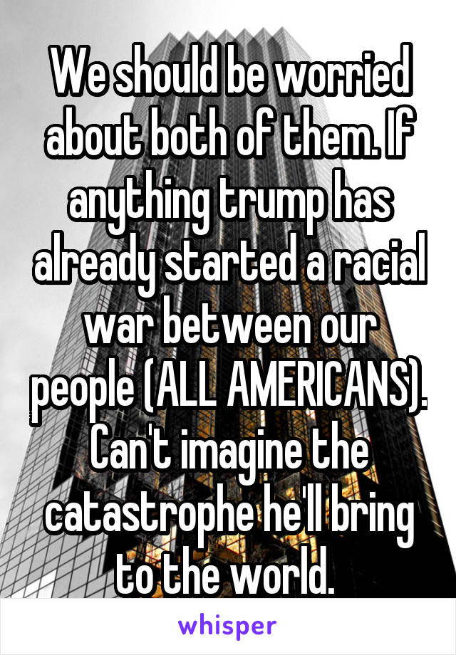 We should be worried about both of them. If anything trump has already started a racial war between our people (ALL AMERICANS). Can't imagine the catastrophe he'll bring to the world. 