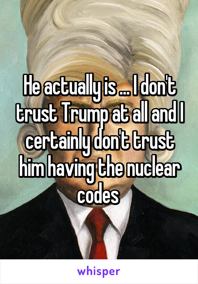 He actually is ... I don't trust Trump at all and I certainly don't trust him having the nuclear codes 