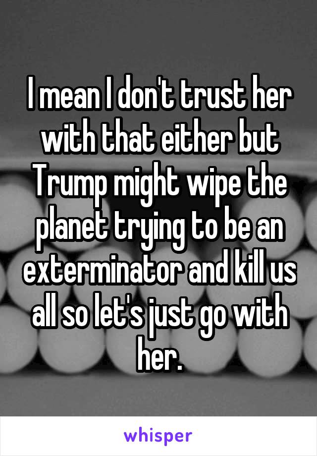 I mean I don't trust her with that either but Trump might wipe the planet trying to be an exterminator and kill us all so let's just go with her.