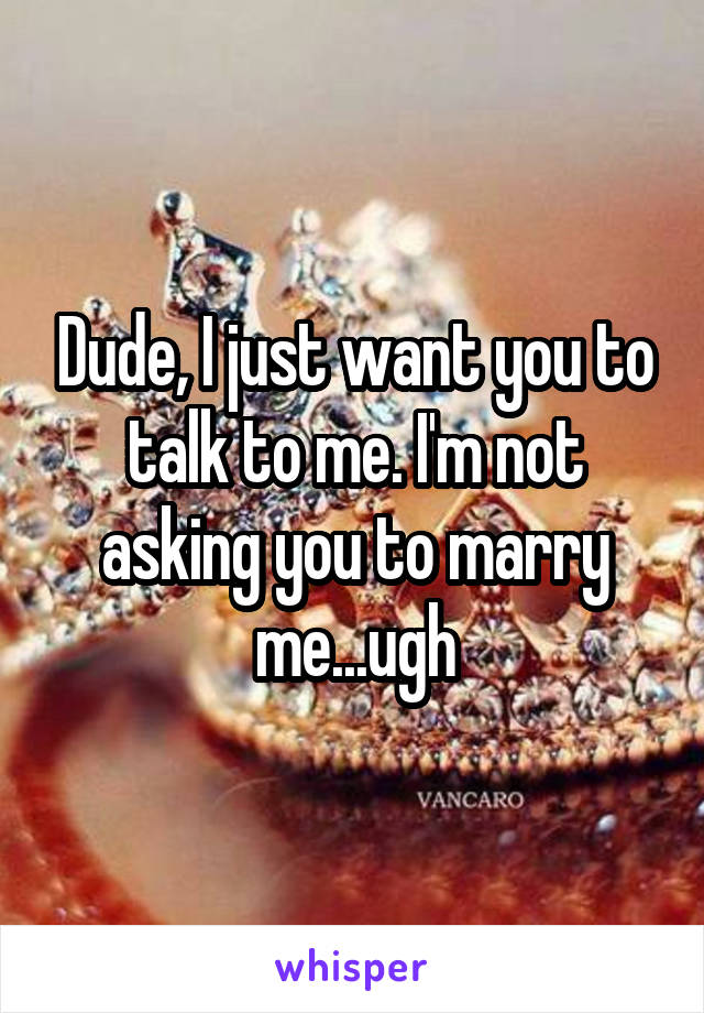 Dude, I just want you to talk to me. I'm not asking you to marry me...ugh