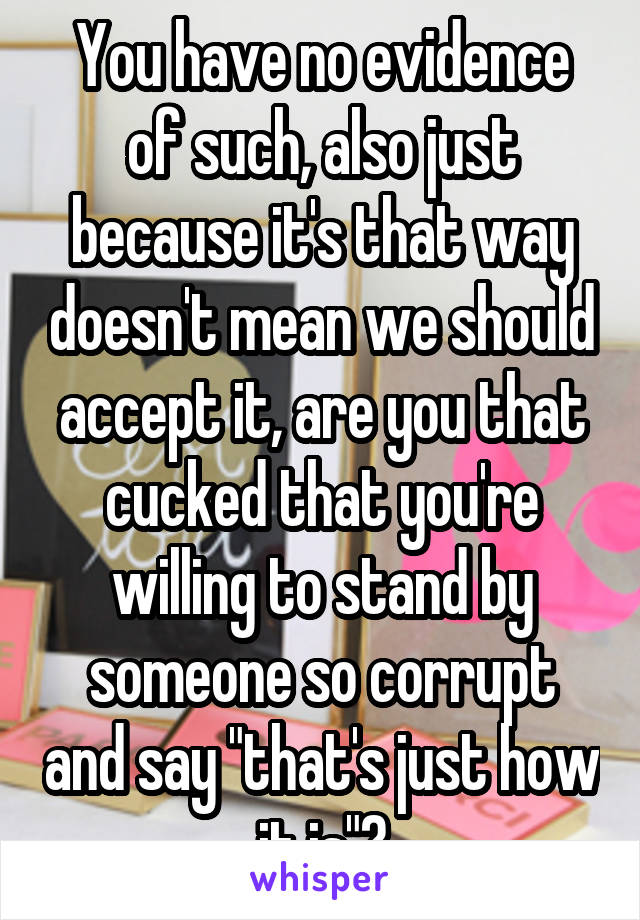 You have no evidence of such, also just because it's that way doesn't mean we should accept it, are you that cucked that you're willing to stand by someone so corrupt and say "that's just how it is"?