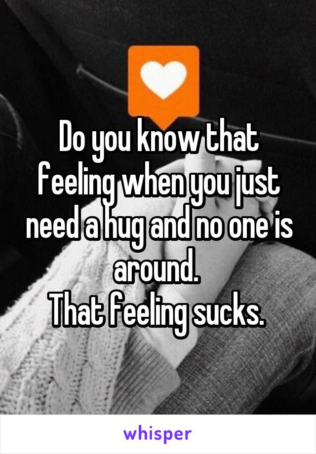 Do you know that feeling when you just need a hug and no one is around. 
That feeling sucks. 