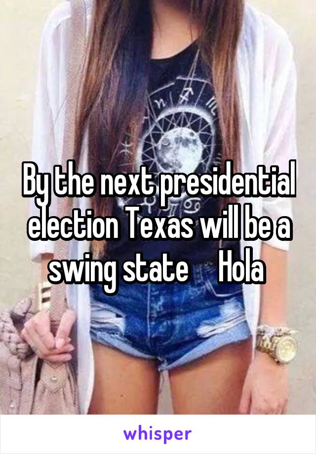 By the next presidential election Texas will be a swing state     Hola 