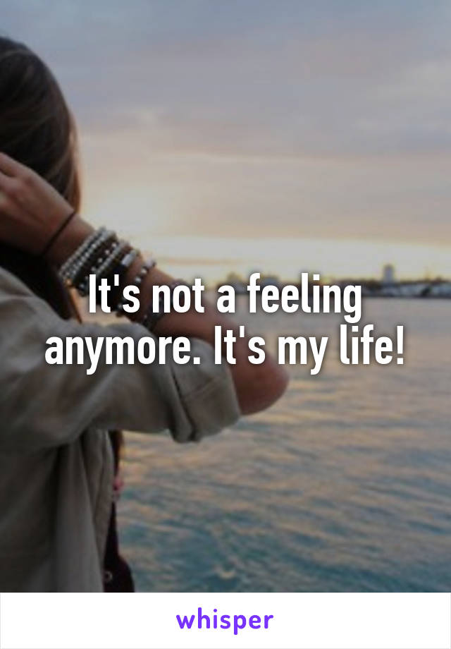 It's not a feeling anymore. It's my life!