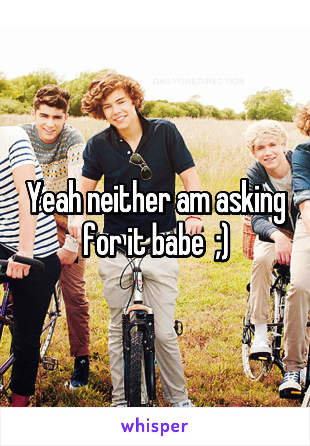 Yeah neither am asking for it babe  ;)