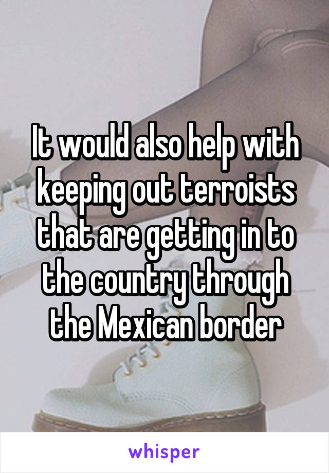 It would also help with keeping out terroists that are getting in to the country through the Mexican border