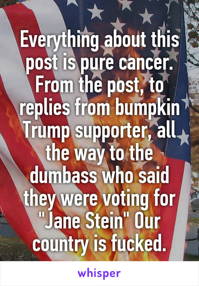 Everything about this post is pure cancer. From the post, to replies from bumpkin Trump supporter, all the way to the dumbass who said they were voting for "Jane Stein" Our country is fucked.