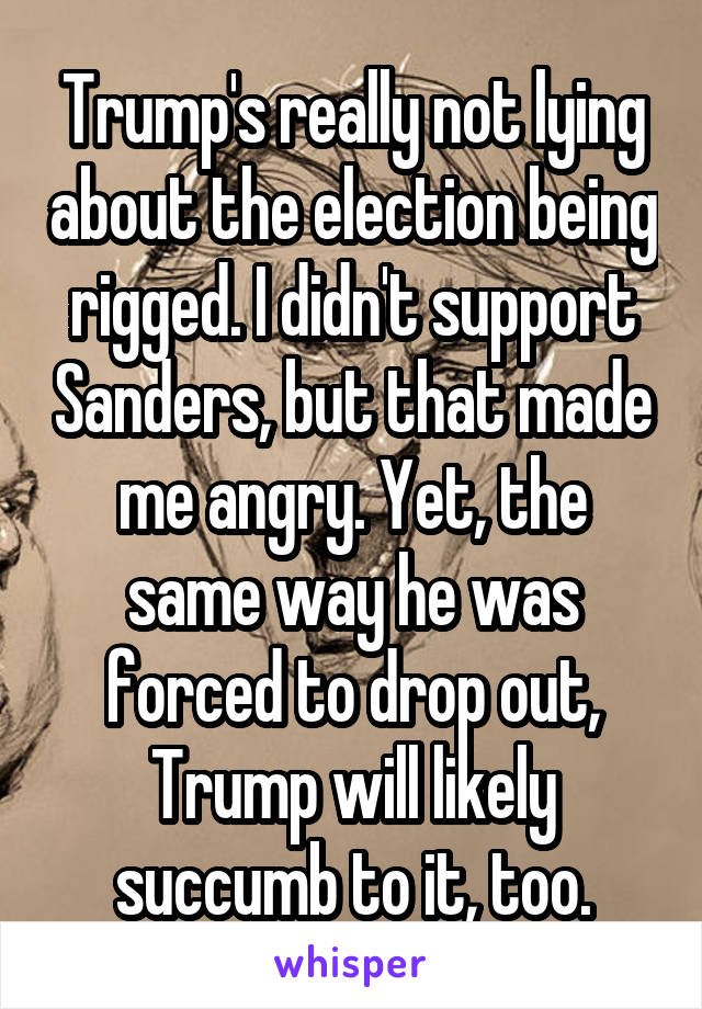 Trump's really not lying about the election being rigged. I didn't support Sanders, but that made me angry. Yet, the same way he was forced to drop out, Trump will likely succumb to it, too.