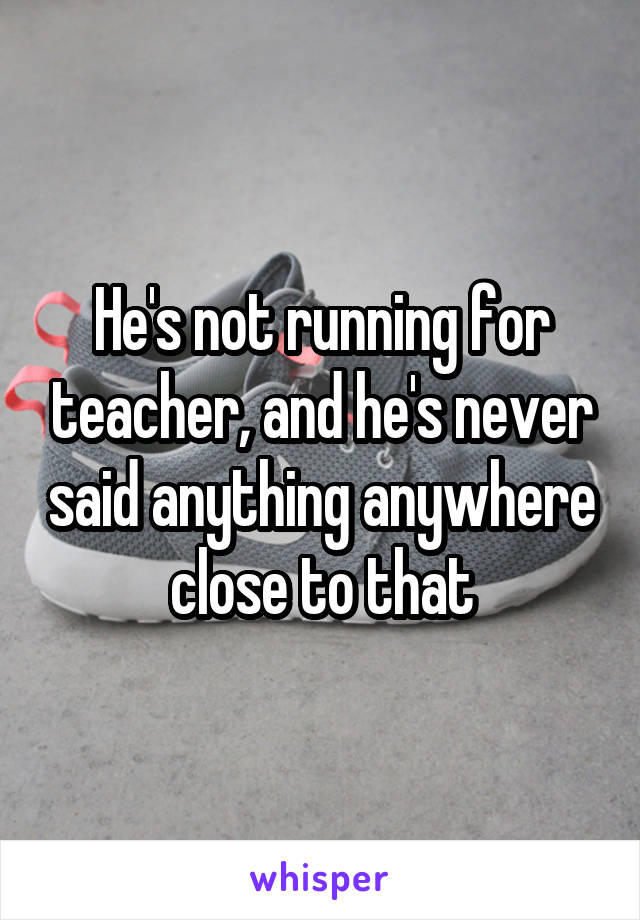 He's not running for teacher, and he's never said anything anywhere close to that