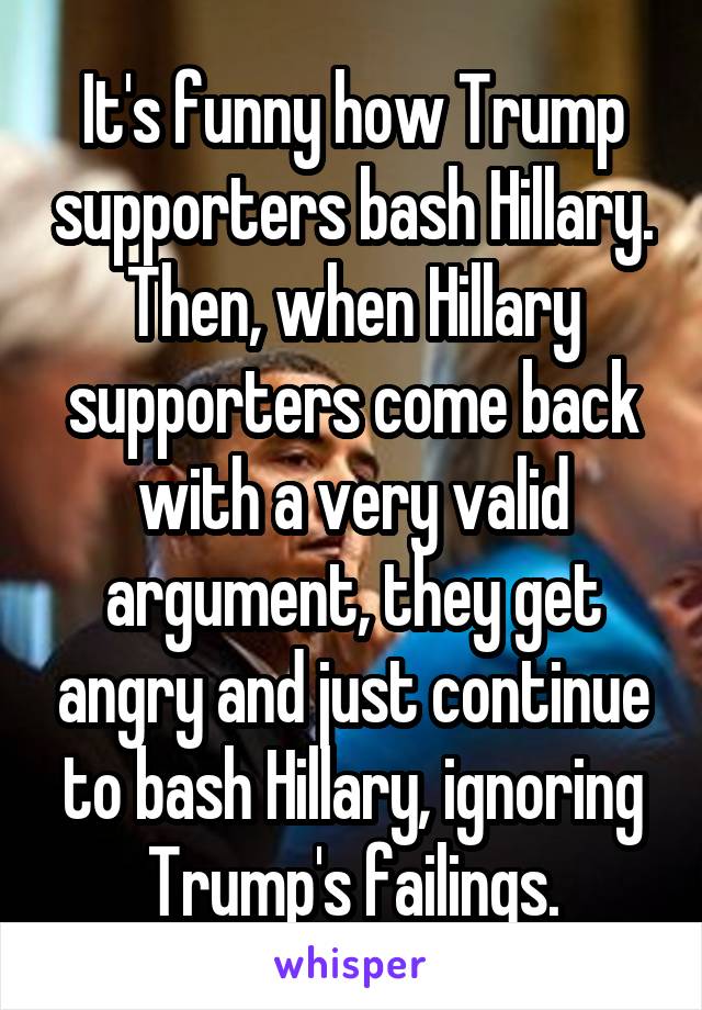 It's funny how Trump supporters bash Hillary. Then, when Hillary supporters come back with a very valid argument, they get angry and just continue to bash Hillary, ignoring Trump's failings.