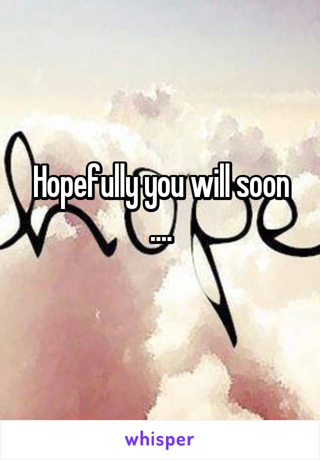 Hopefully you will soon ....
