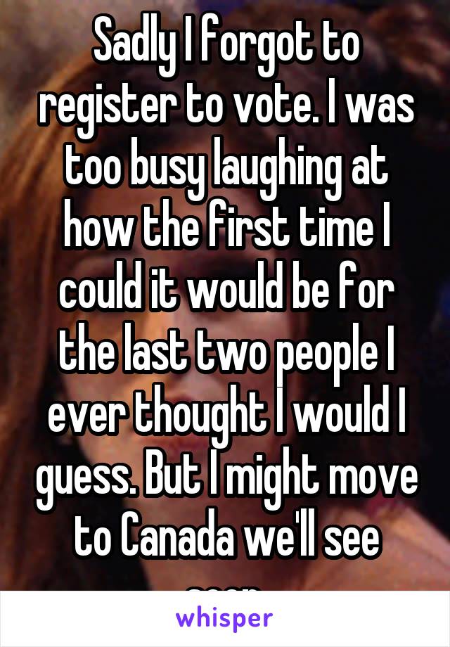 Sadly I forgot to register to vote. I was too busy laughing at how the first time I could it would be for the last two people I ever thought I would I guess. But I might move to Canada we'll see soon.