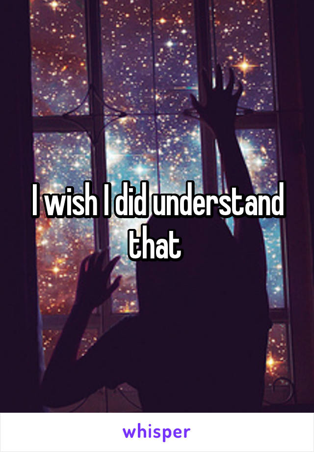 I wish I did understand that 