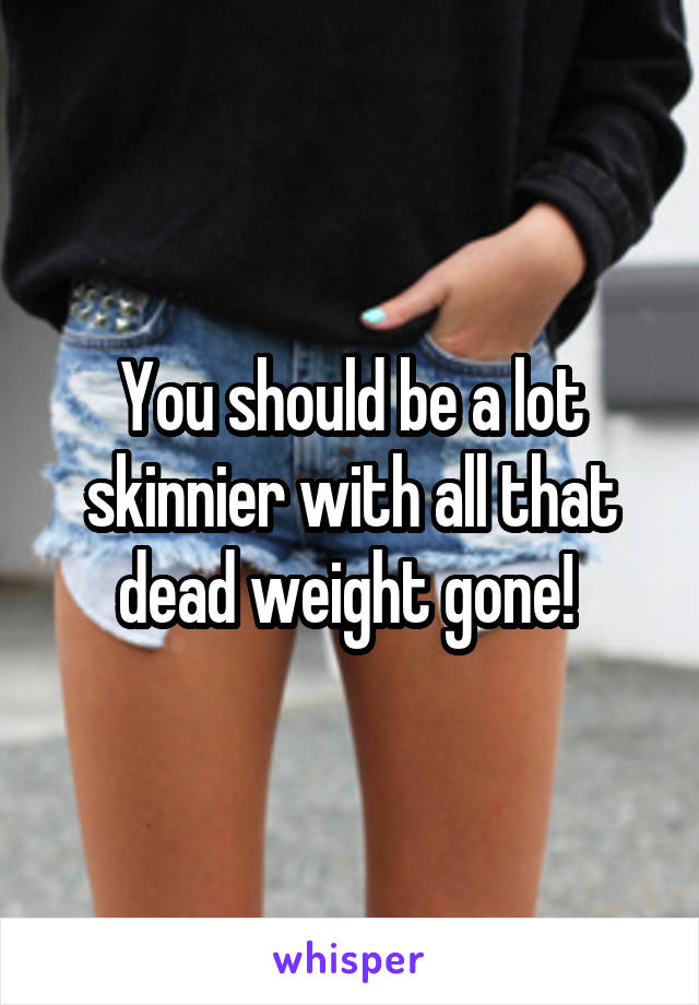 You should be a lot skinnier with all that dead weight gone! 