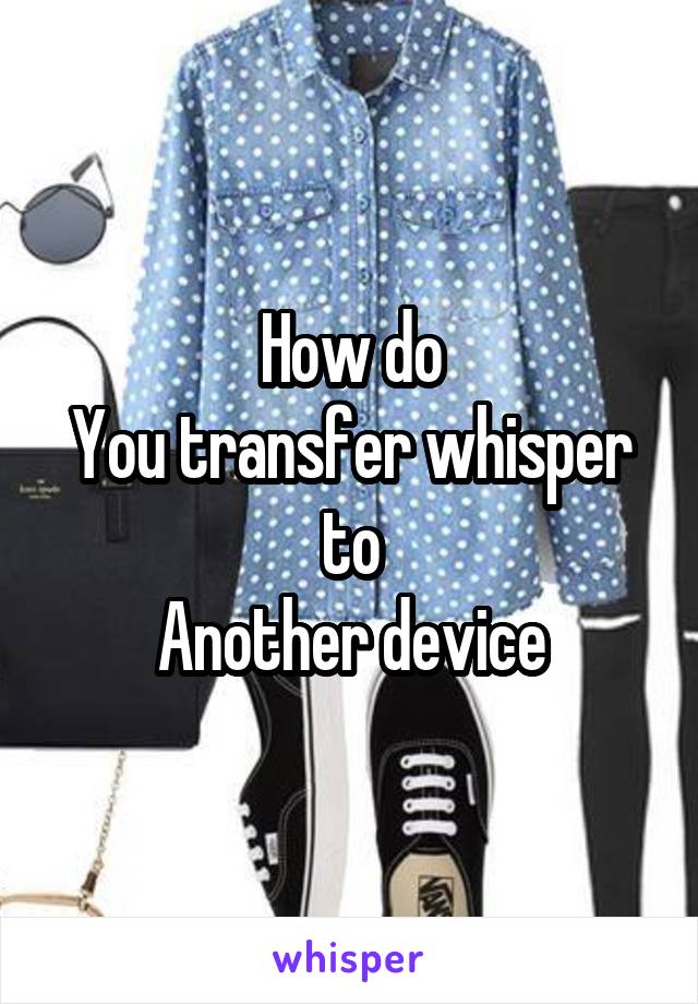 How do
You transfer whisper to
Another device