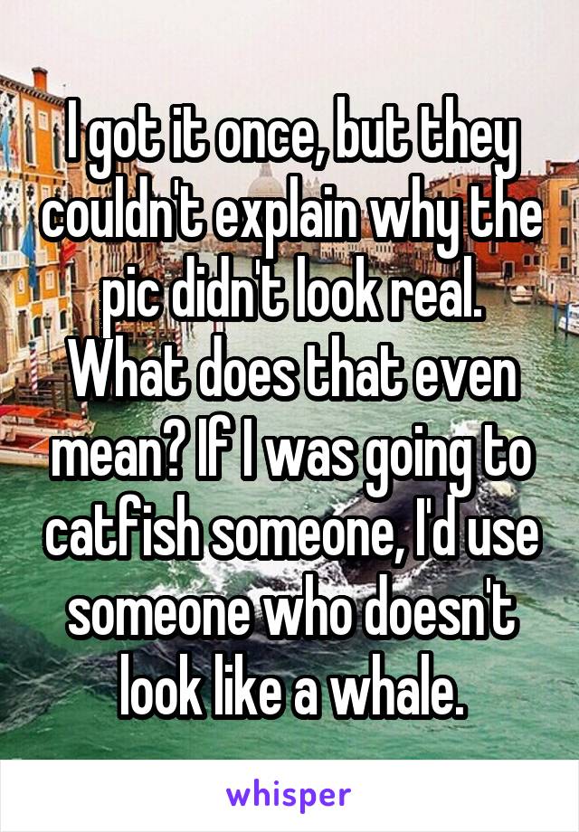 I got it once, but they couldn't explain why the pic didn't look real. What does that even mean? If I was going to catfish someone, I'd use someone who doesn't look like a whale.