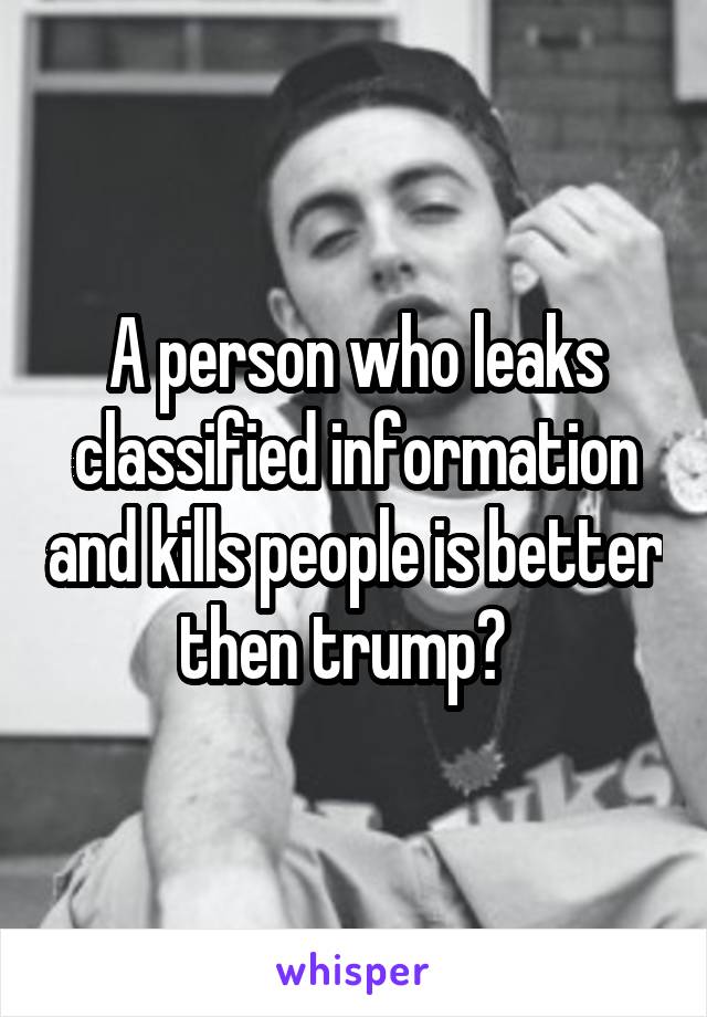 A person who leaks classified information and kills people is better then trump?  