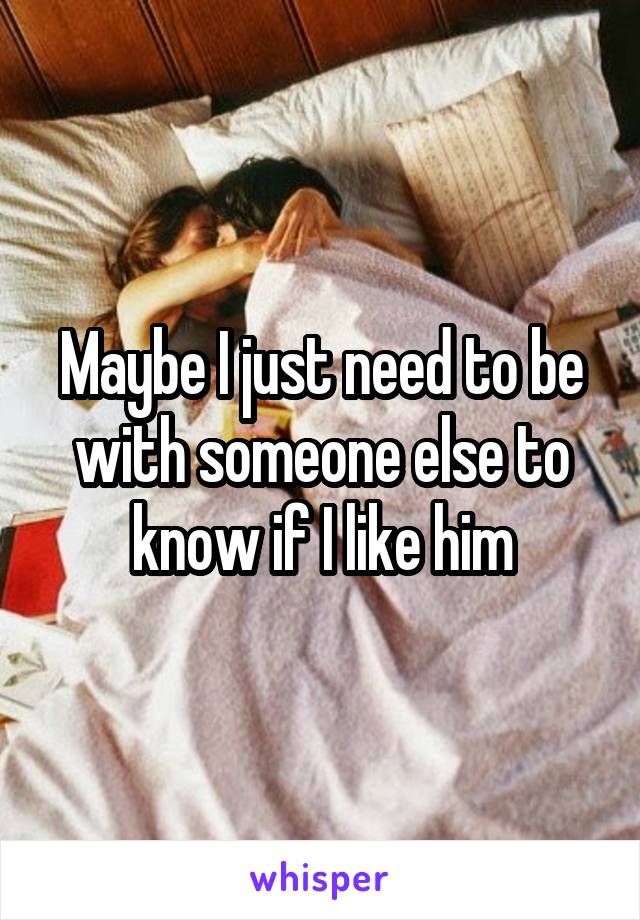 Maybe I just need to be with someone else to know if I like him