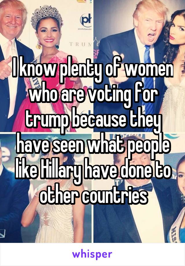 I know plenty of women who are voting for trump because they have seen what people like Hillary have done to other countries