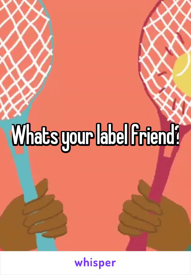 Whats your label friend?