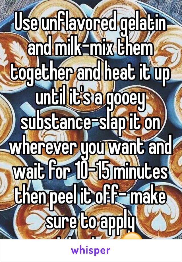 Use unflavored gelatin and milk-mix them together and heat it up until it's a gooey substance-slap it on wherever you want and wait for 10-15 minutes then peel it off- make sure to apply moisterizer😊