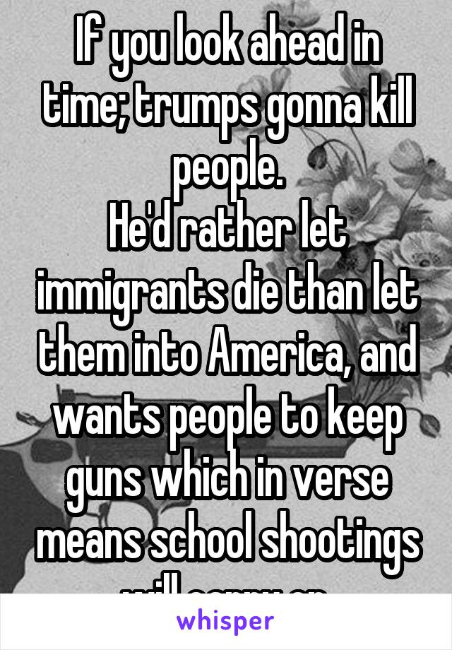 If you look ahead in time; trumps gonna kill people.
He'd rather let immigrants die than let them into America, and wants people to keep guns which in verse means school shootings will carry on.