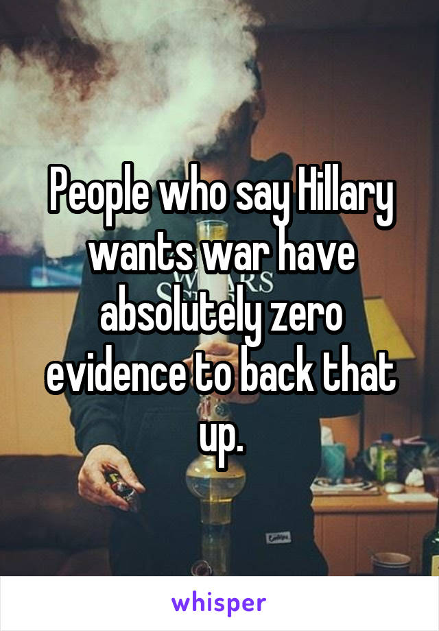 People who say Hillary wants war have absolutely zero evidence to back that up.