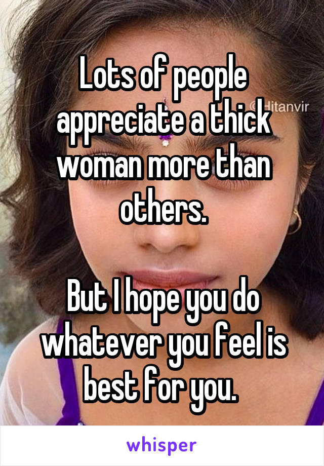 Lots of people appreciate a thick woman more than others.

But I hope you do whatever you feel is best for you. 