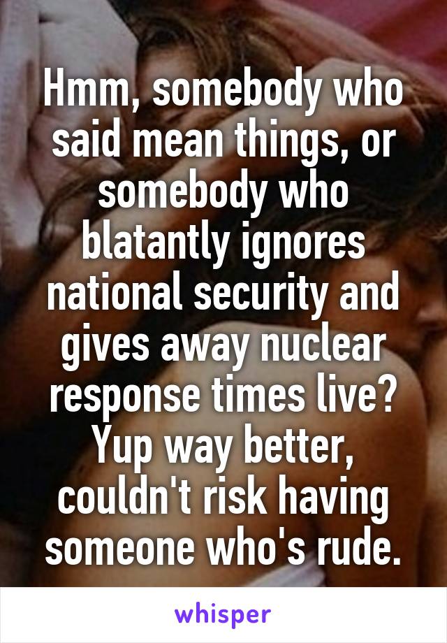 Hmm, somebody who said mean things, or somebody who blatantly ignores national security and gives away nuclear response times live? Yup way better, couldn't risk having someone who's rude.