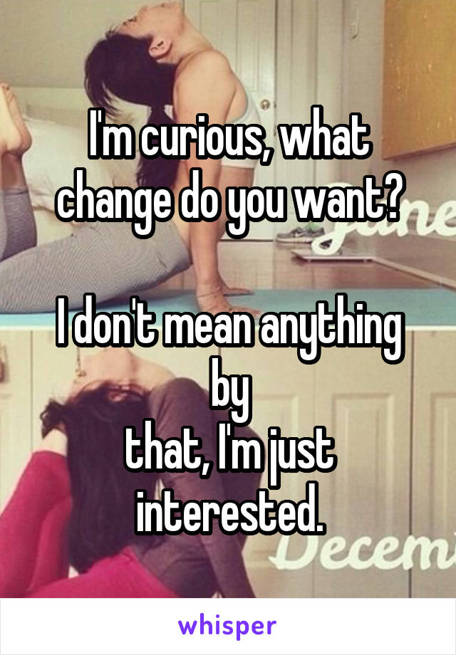 I'm curious, what change do you want?

I don't mean anything by
that, I'm just interested.