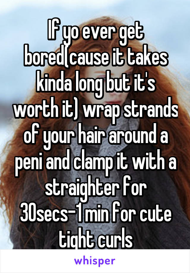 If yo ever get bored(cause it takes kinda long but it's worth it) wrap strands of your hair around a peni and clamp it with a straighter for 30secs-1 min for cute tight curls