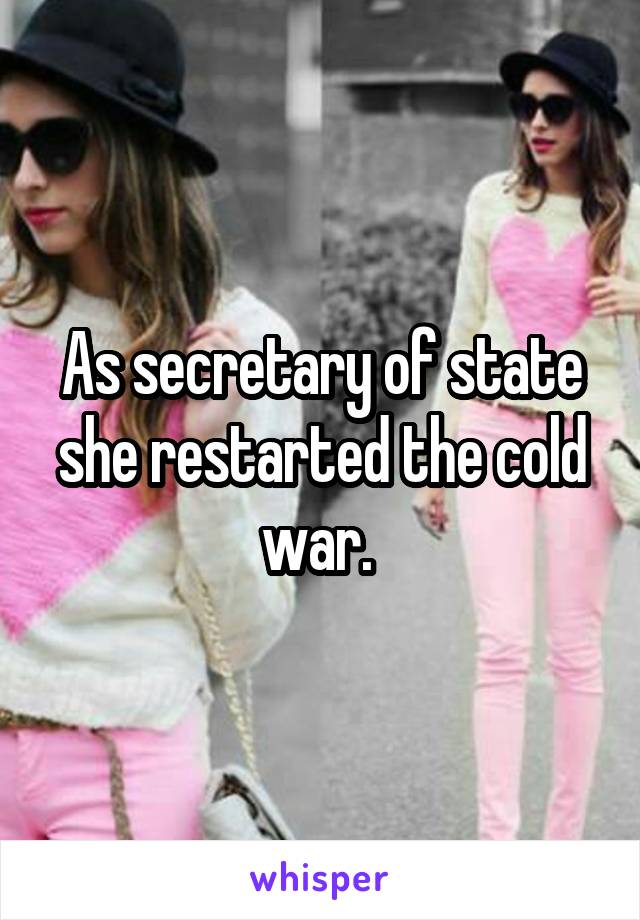 As secretary of state she restarted the cold war. 