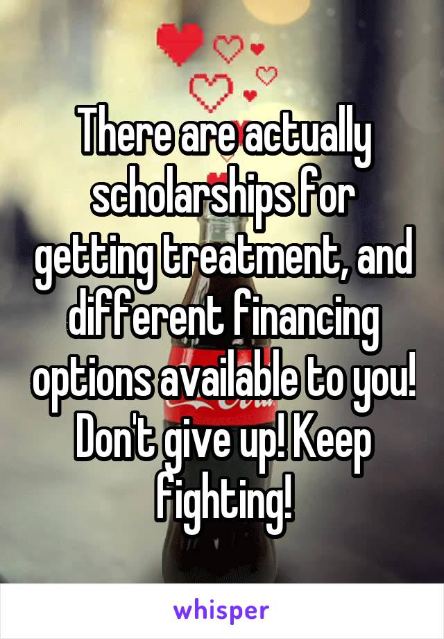 There are actually scholarships for getting treatment, and different financing options available to you! Don't give up! Keep fighting!