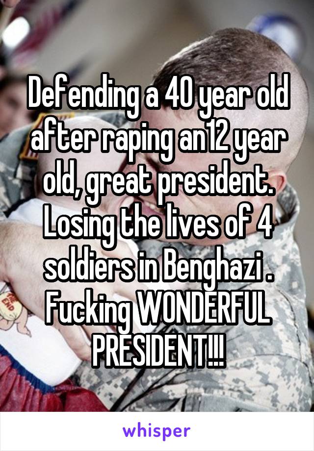 Defending a 40 year old after raping an12 year old, great president. Losing the lives of 4 soldiers in Benghazi . Fucking WONDERFUL PRESIDENT!!!