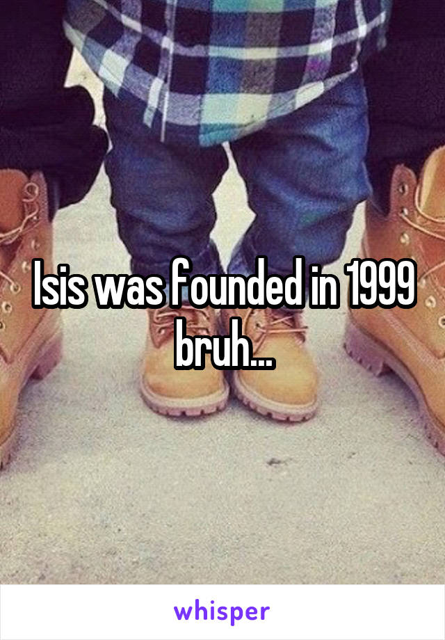 Isis was founded in 1999 bruh...