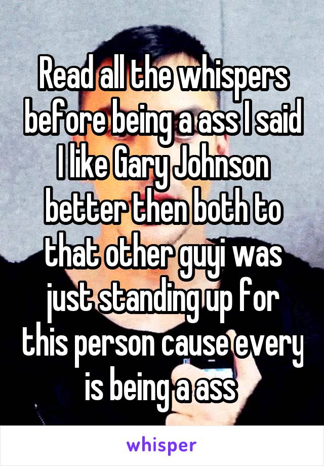 Read all the whispers before being a ass I said I like Gary Johnson better then both to that other guyi was just standing up for this person cause every is being a ass 