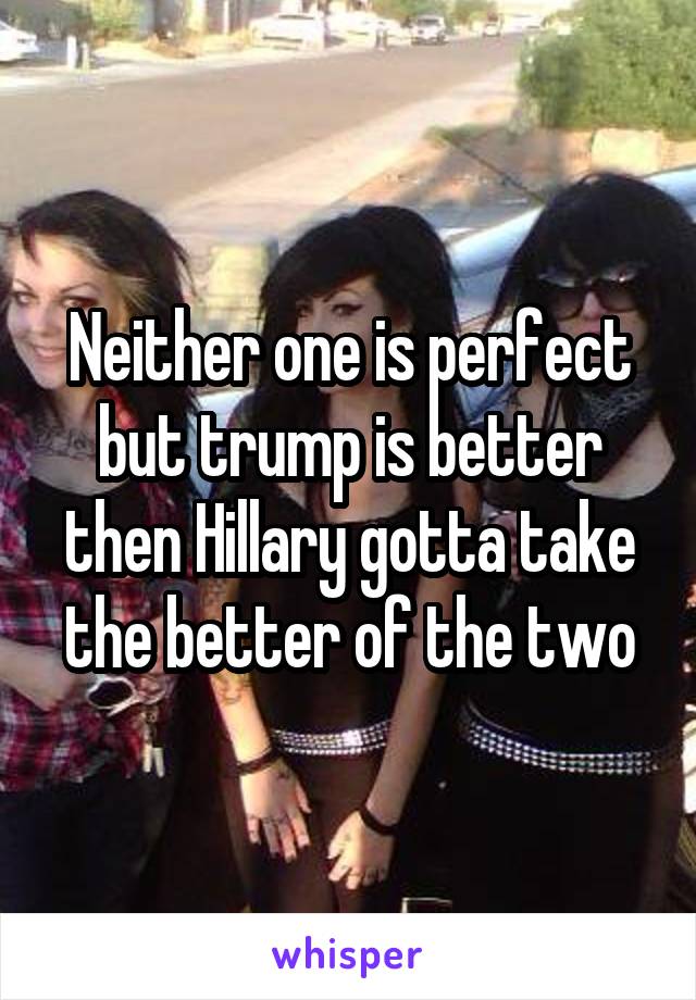 Neither one is perfect but trump is better then Hillary gotta take the better of the two