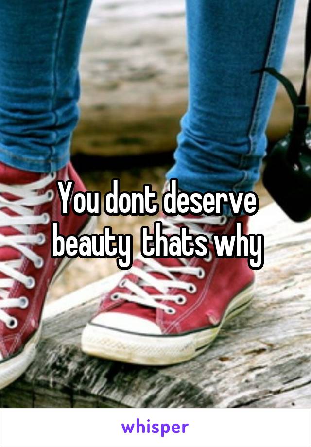You dont deserve beauty  thats why