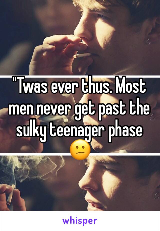 ''Twas ever thus. Most men never get past the sulky teenager phase 😕