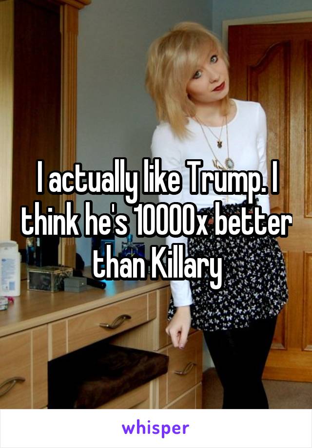 I actually like Trump. I think he's 10000x better than Killary