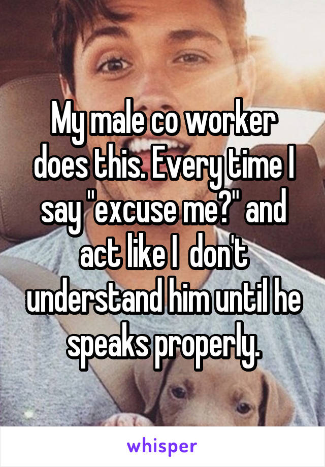 My male co worker does this. Every time I say "excuse me?" and act like I  don't understand him until he speaks properly.