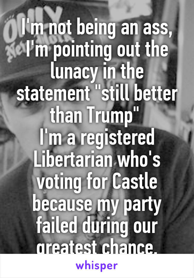 I'm not being an ass, I'm pointing out the lunacy in the statement "still better than Trump" 
I'm a registered Libertarian who's voting for Castle because my party failed during our greatest chance.