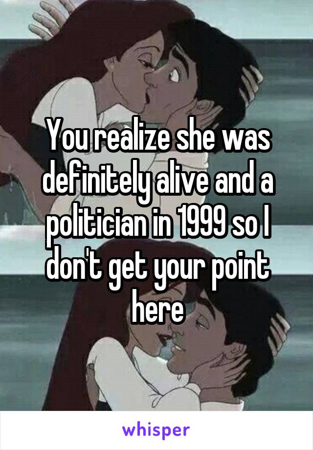 You realize she was definitely alive and a politician in 1999 so I don't get your point here