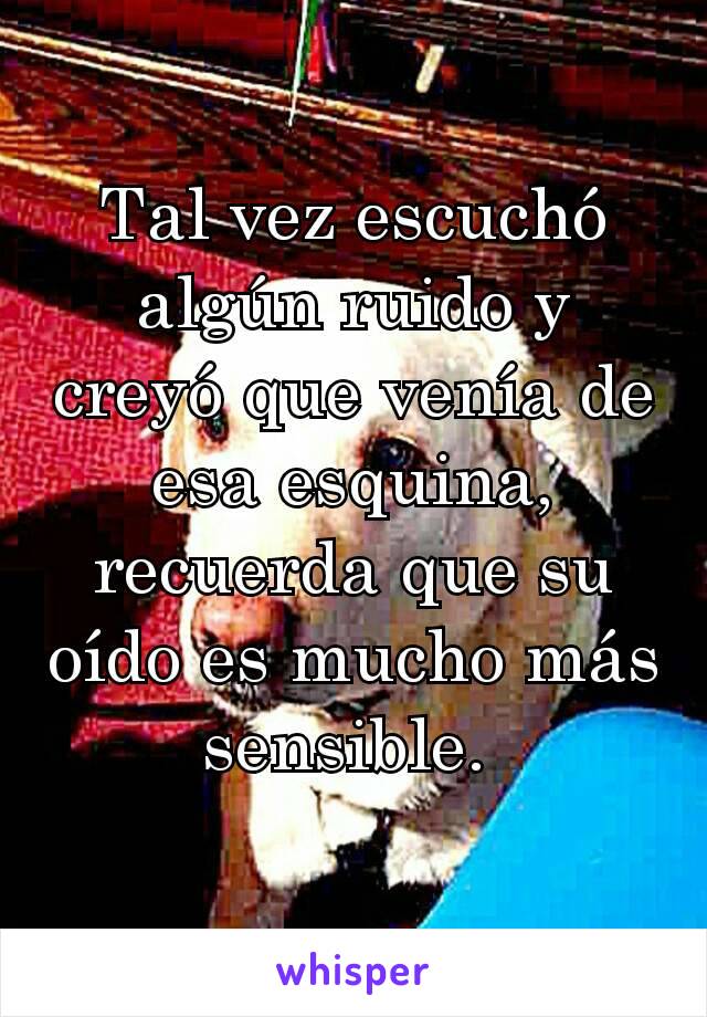 Tal vez escuchó algún ruido y creyó que venía de esa esquina, recuerda que su oído es mucho más sensible. 