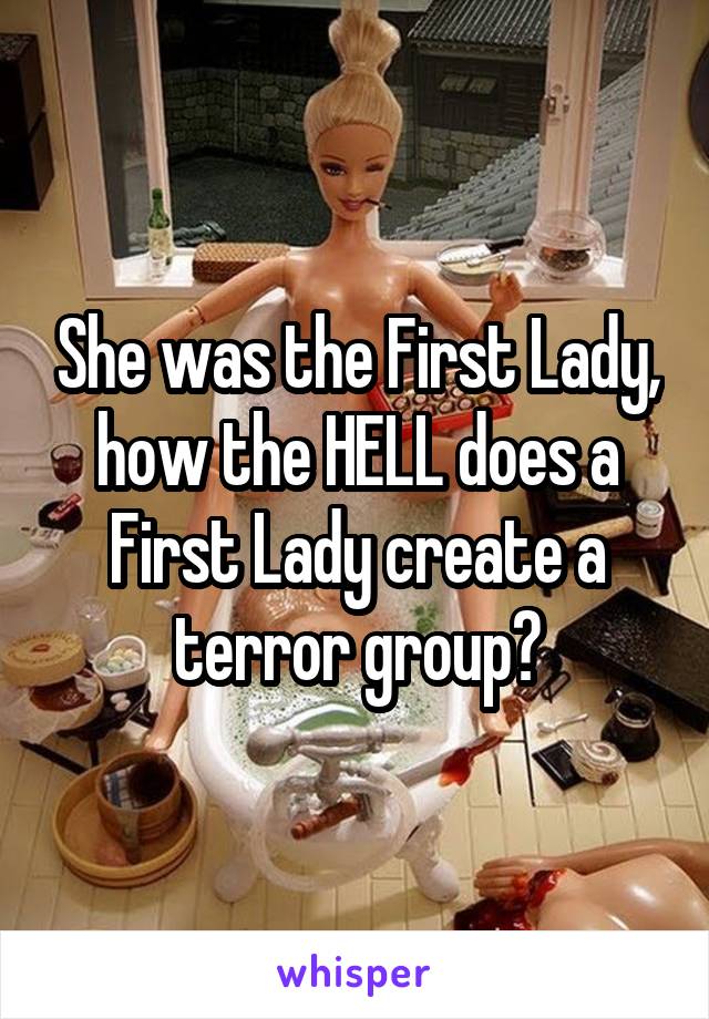 She was the First Lady, how the HELL does a First Lady create a terror group?