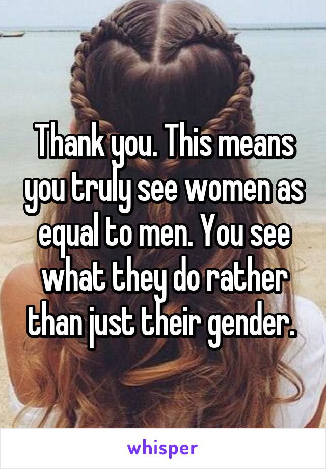 Thank you. This means you truly see women as equal to men. You see what they do rather than just their gender. 