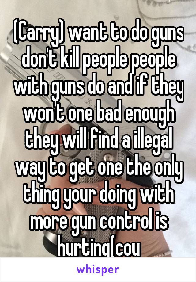 (Carry) want to do guns don't kill people people with guns do and if they won't one bad enough they will find a illegal way to get one the only thing your doing with more gun control is hurting(cou