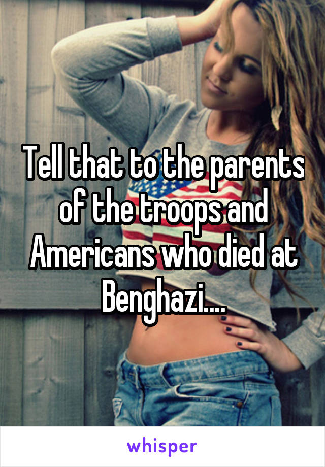 Tell that to the parents of the troops and Americans who died at Benghazi....