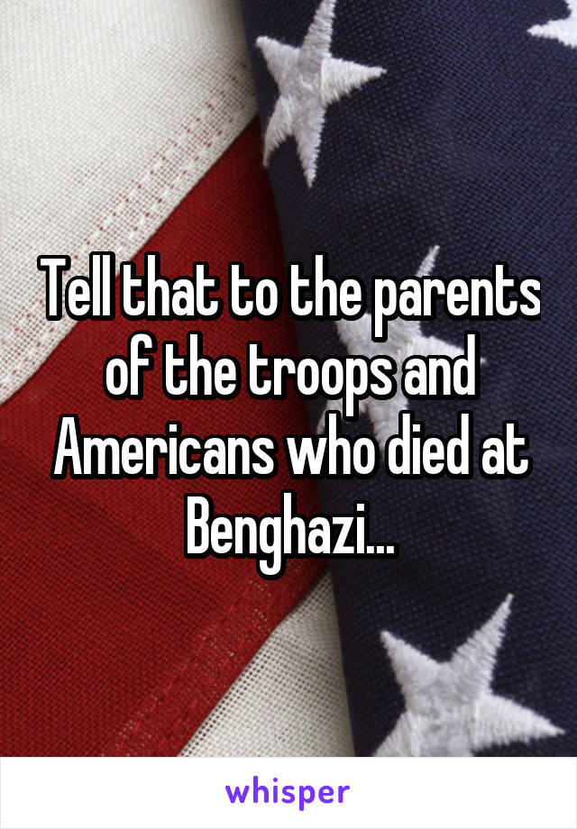 Tell that to the parents of the troops and Americans who died at Benghazi...